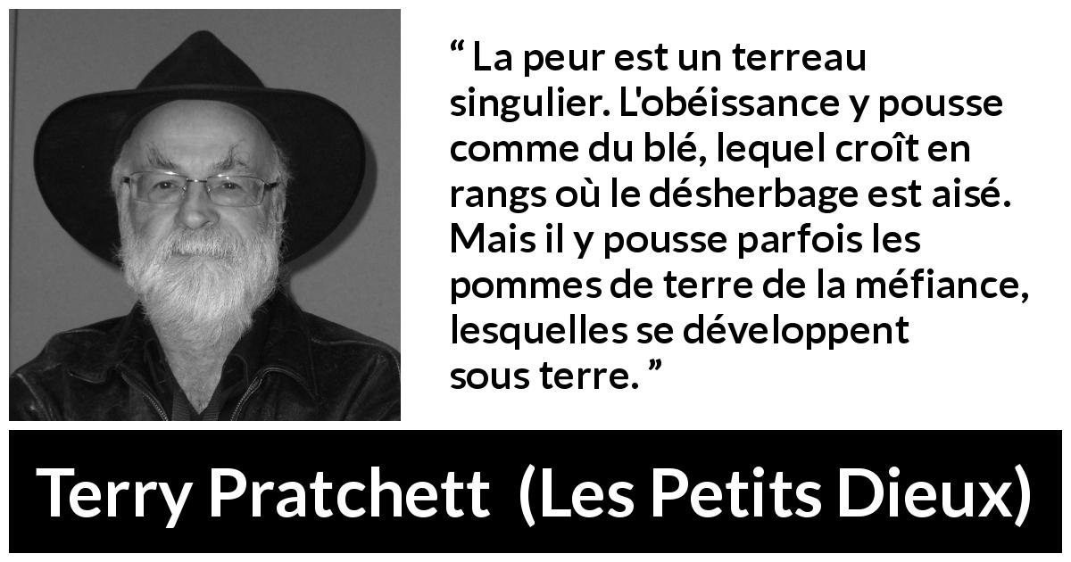 Citation de Terry Pratchett sur la peur tirée des Petits Dieux - La peur est un terreau singulier. L'obéissance y pousse comme du blé, lequel croît en rangs où le désherbage est aisé. Mais il y pousse parfois les pommes de terre de la méfiance, lesquelles se développent sous terre.