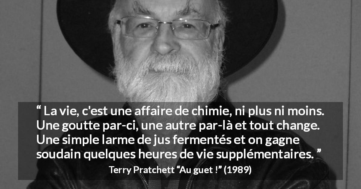Citation de Terry Pratchett sur la vie tirée d'Au guet ! - La vie, c'est une affaire de chimie, ni plus ni moins. Une goutte par-ci, une autre par-là et tout change. Une simple larme de jus fermentés et on gagne soudain quelques heures de vie supplémentaires.