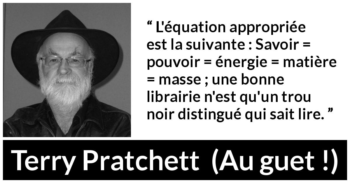 Citation de Terry Pratchett sur le savoir tirée d'Au guet ! - L'équation appropriée est la suivante : Savoir = pouvoir = énergie = matière = masse ; une bonne librairie n'est qu'un trou noir distingué qui sait lire.