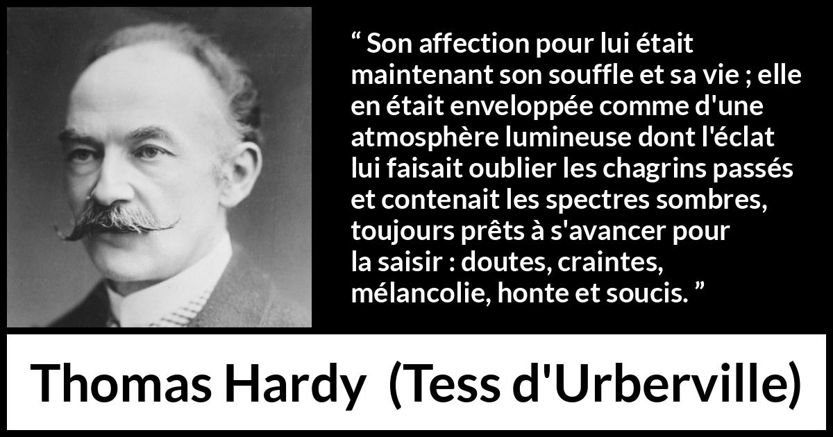 Citation de Thomas Hardy sur l'amour tirée de Tess d'Urberville - Son affection pour lui était maintenant son souffle et sa vie ; elle en était enveloppée comme d'une atmosphère lumineuse dont l'éclat lui faisait oublier les chagrins passés et contenait les spectres sombres, toujours prêts à s'avancer pour la saisir : doutes, craintes, mélancolie, honte et soucis.