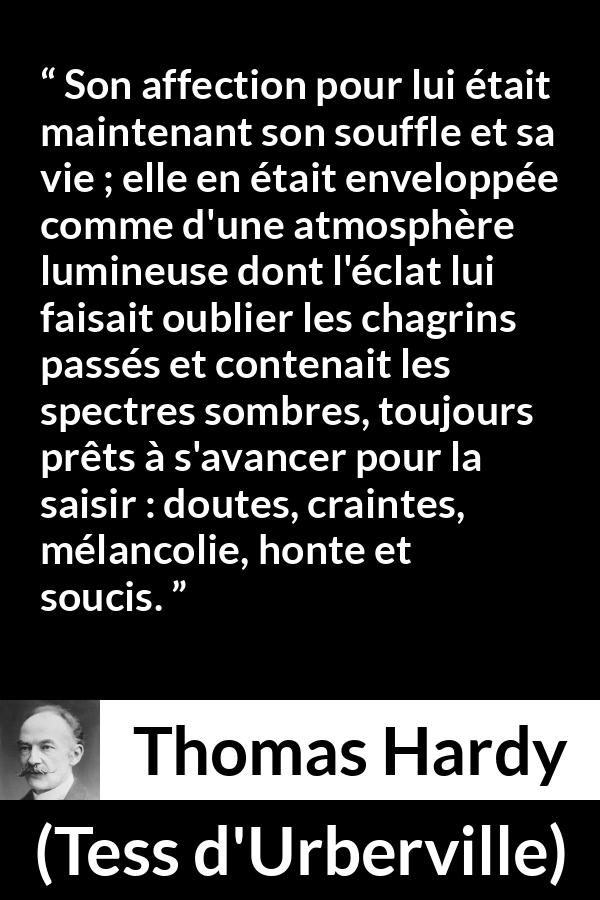Citation de Thomas Hardy sur l'amour tirée de Tess d'Urberville - Son affection pour lui était maintenant son souffle et sa vie ; elle en était enveloppée comme d'une atmosphère lumineuse dont l'éclat lui faisait oublier les chagrins passés et contenait les spectres sombres, toujours prêts à s'avancer pour la saisir : doutes, craintes, mélancolie, honte et soucis.