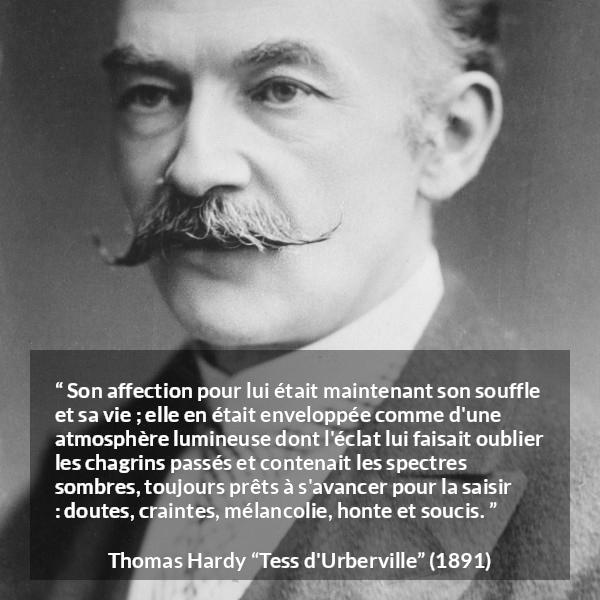 Citation de Thomas Hardy sur l'amour tirée de Tess d'Urberville - Son affection pour lui était maintenant son souffle et sa vie ; elle en était enveloppée comme d'une atmosphère lumineuse dont l'éclat lui faisait oublier les chagrins passés et contenait les spectres sombres, toujours prêts à s'avancer pour la saisir : doutes, craintes, mélancolie, honte et soucis.