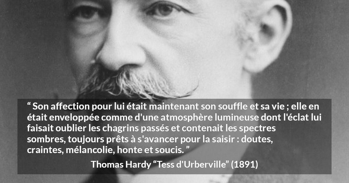 Citation de Thomas Hardy sur l'amour tirée de Tess d'Urberville - Son affection pour lui était maintenant son souffle et sa vie ; elle en était enveloppée comme d'une atmosphère lumineuse dont l'éclat lui faisait oublier les chagrins passés et contenait les spectres sombres, toujours prêts à s'avancer pour la saisir : doutes, craintes, mélancolie, honte et soucis.
