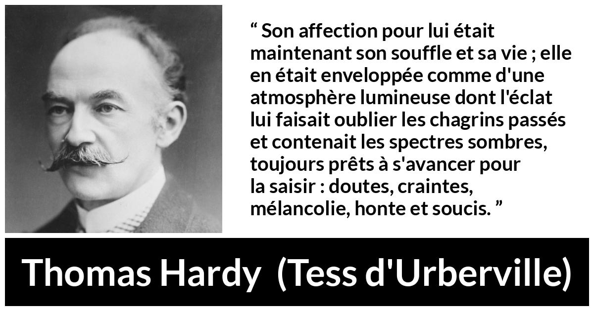 Citation de Thomas Hardy sur l'amour tirée de Tess d'Urberville - Son affection pour lui était maintenant son souffle et sa vie ; elle en était enveloppée comme d'une atmosphère lumineuse dont l'éclat lui faisait oublier les chagrins passés et contenait les spectres sombres, toujours prêts à s'avancer pour la saisir : doutes, craintes, mélancolie, honte et soucis.