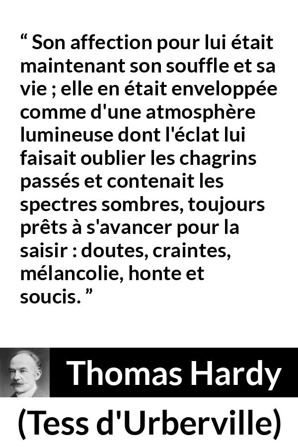 Citation de Thomas Hardy sur l'amour tirée de Tess d'Urberville - Son affection pour lui était maintenant son souffle et sa vie ; elle en était enveloppée comme d'une atmosphère lumineuse dont l'éclat lui faisait oublier les chagrins passés et contenait les spectres sombres, toujours prêts à s'avancer pour la saisir : doutes, craintes, mélancolie, honte et soucis.