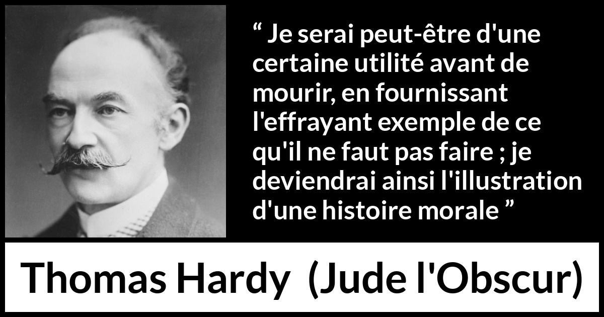 Citation de Thomas Hardy sur la morale tirée de Jude l'Obscur - Je serai peut-être d'une certaine utilité avant de mourir, en fournissant l'effrayant exemple de ce qu'il ne faut pas faire ; je deviendrai ainsi l'illustration d'une histoire morale