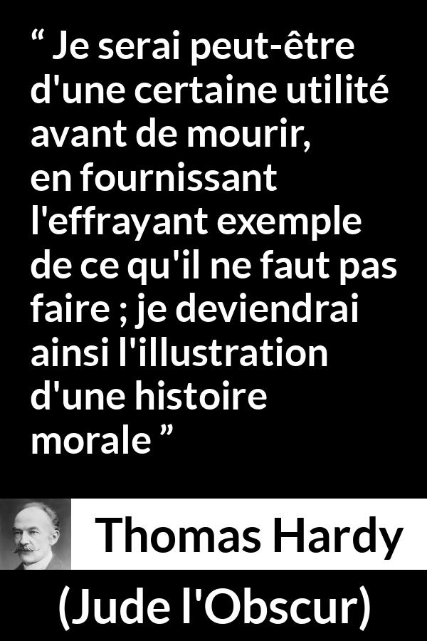 Citation de Thomas Hardy sur la morale tirée de Jude l'Obscur - Je serai peut-être d'une certaine utilité avant de mourir, en fournissant l'effrayant exemple de ce qu'il ne faut pas faire ; je deviendrai ainsi l'illustration d'une histoire morale