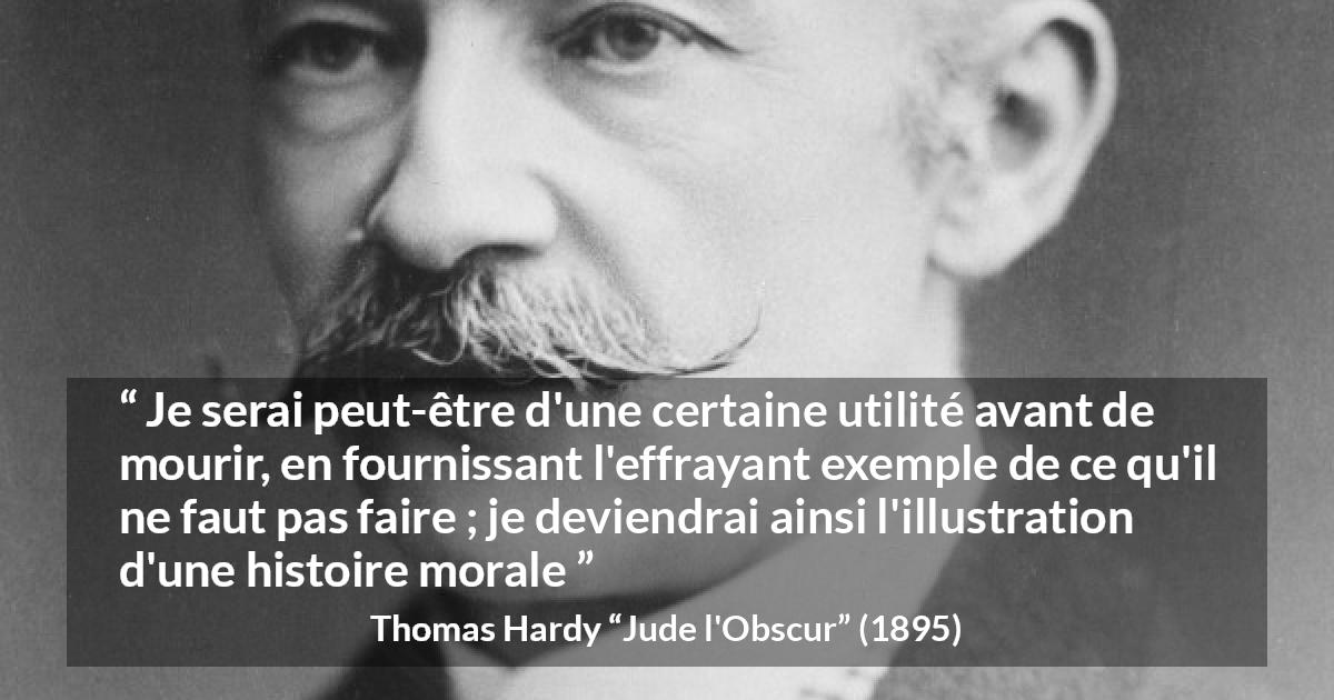 Citation de Thomas Hardy sur la morale tirée de Jude l'Obscur - Je serai peut-être d'une certaine utilité avant de mourir, en fournissant l'effrayant exemple de ce qu'il ne faut pas faire ; je deviendrai ainsi l'illustration d'une histoire morale