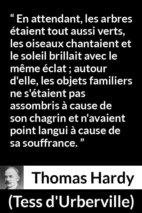 Citation de Thomas Hardy sur la nature tirée de Tess d'Urberville - En attendant, les arbres étaient tout aussi verts, les oiseaux chantaient et le soleil brillait avec le même éclat ; autour d'elle, les objets familiers ne s'étaient pas assombris à cause de son chagrin et n'avaient point langui à cause de sa souffrance.