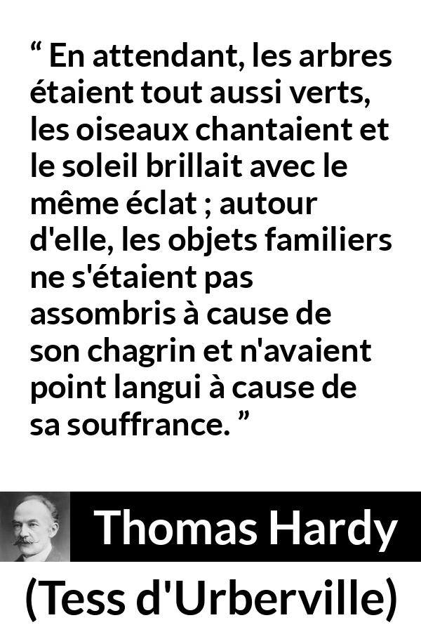 Citation de Thomas Hardy sur la nature tirée de Tess d'Urberville - En attendant, les arbres étaient tout aussi verts, les oiseaux chantaient et le soleil brillait avec le même éclat ; autour d'elle, les objets familiers ne s'étaient pas assombris à cause de son chagrin et n'avaient point langui à cause de sa souffrance.