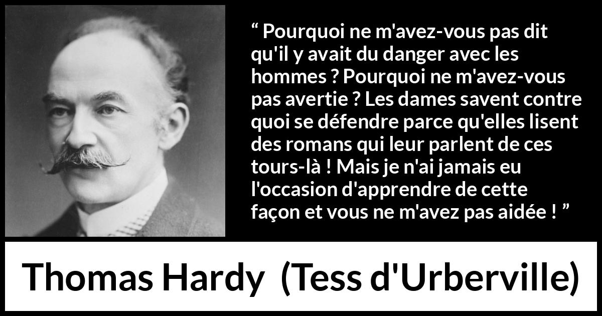 Citation de Thomas Hardy sur le danger tirée de Tess d'Urberville - Pourquoi ne m'avez-vous pas dit qu'il y avait du danger avec les hommes ? Pourquoi ne m'avez-vous pas avertie ? Les dames savent contre quoi se défendre parce qu'elles lisent des romans qui leur parlent de ces tours-là ! Mais je n'ai jamais eu l'occasion d'apprendre de cette façon et vous ne m'avez pas aidée !