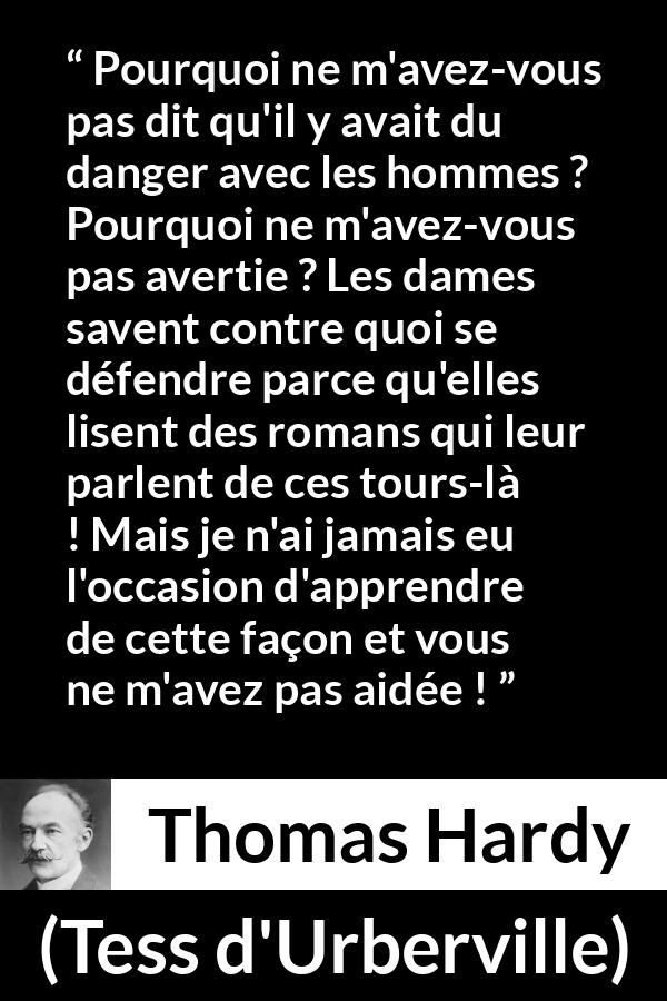 Citation de Thomas Hardy sur le danger tirée de Tess d'Urberville - Pourquoi ne m'avez-vous pas dit qu'il y avait du danger avec les hommes ? Pourquoi ne m'avez-vous pas avertie ? Les dames savent contre quoi se défendre parce qu'elles lisent des romans qui leur parlent de ces tours-là ! Mais je n'ai jamais eu l'occasion d'apprendre de cette façon et vous ne m'avez pas aidée !