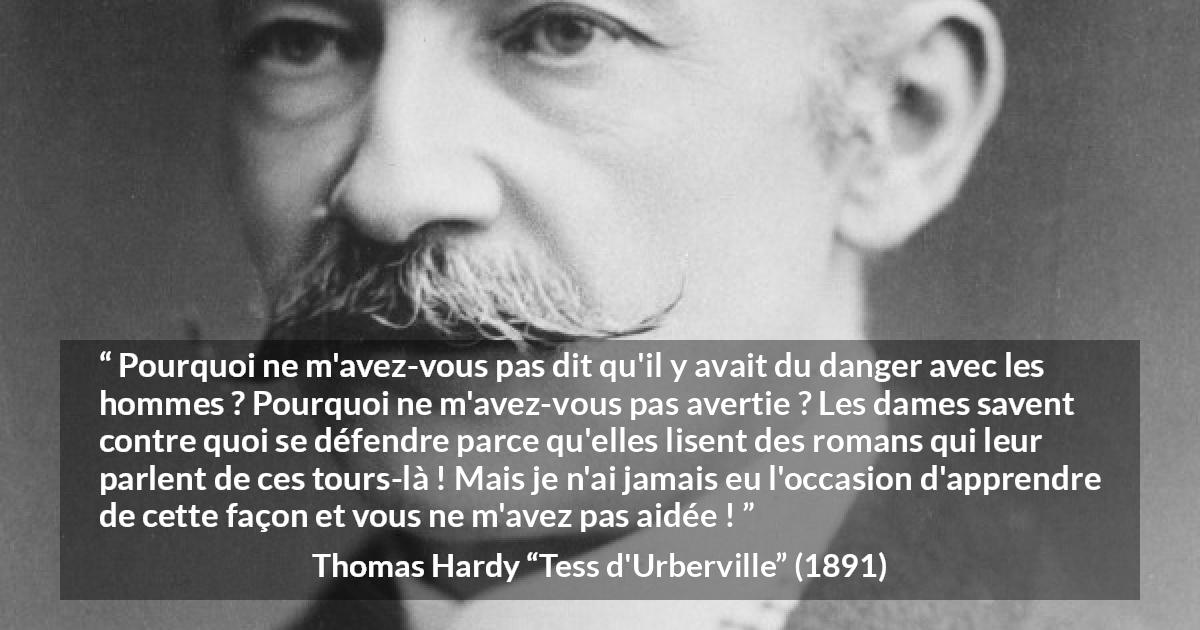 Citation de Thomas Hardy sur le danger tirée de Tess d'Urberville - Pourquoi ne m'avez-vous pas dit qu'il y avait du danger avec les hommes ? Pourquoi ne m'avez-vous pas avertie ? Les dames savent contre quoi se défendre parce qu'elles lisent des romans qui leur parlent de ces tours-là ! Mais je n'ai jamais eu l'occasion d'apprendre de cette façon et vous ne m'avez pas aidée !