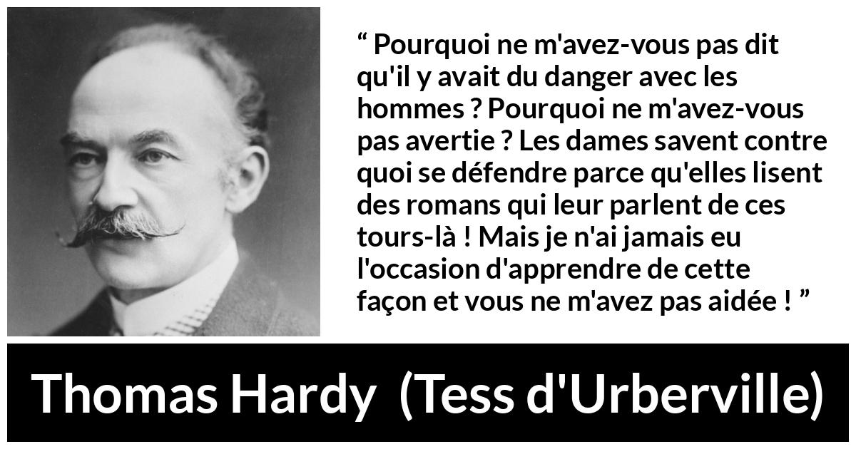 Citation de Thomas Hardy sur le danger tirée de Tess d'Urberville - Pourquoi ne m'avez-vous pas dit qu'il y avait du danger avec les hommes ? Pourquoi ne m'avez-vous pas avertie ? Les dames savent contre quoi se défendre parce qu'elles lisent des romans qui leur parlent de ces tours-là ! Mais je n'ai jamais eu l'occasion d'apprendre de cette façon et vous ne m'avez pas aidée !
