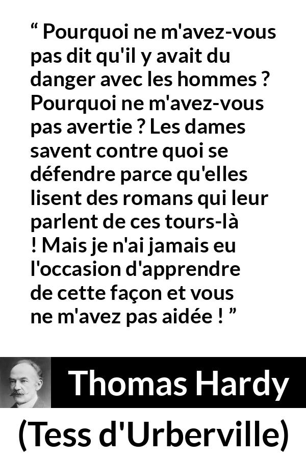 Citation de Thomas Hardy sur le danger tirée de Tess d'Urberville - Pourquoi ne m'avez-vous pas dit qu'il y avait du danger avec les hommes ? Pourquoi ne m'avez-vous pas avertie ? Les dames savent contre quoi se défendre parce qu'elles lisent des romans qui leur parlent de ces tours-là ! Mais je n'ai jamais eu l'occasion d'apprendre de cette façon et vous ne m'avez pas aidée !