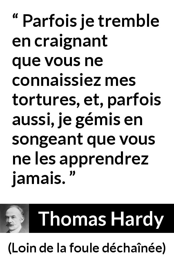 Citation de Thomas Hardy sur les sentiments tirée de Loin de la foule déchaînée - Parfois je tremble en craignant que vous ne connaissiez mes tortures, et, parfois aussi, je gémis en songeant que vous ne les apprendrez jamais.