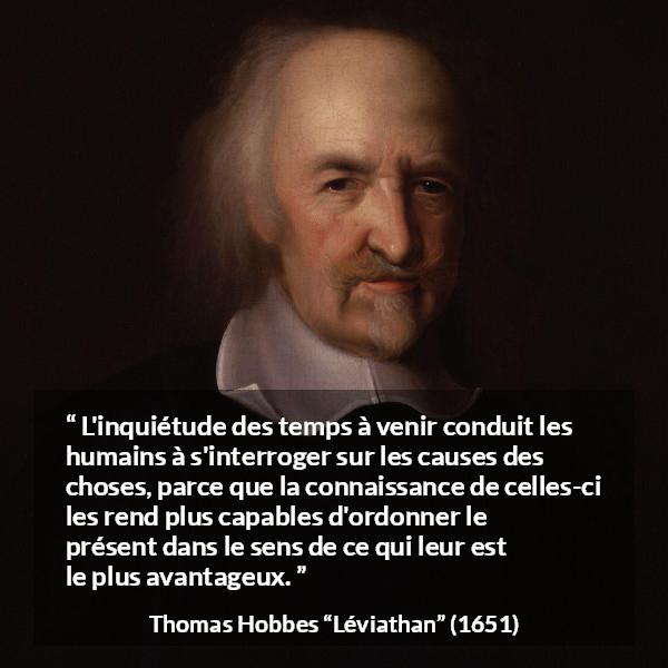 Citation de Thomas Hobbes sur l'avenir tirée de Léviathan - L'inquiétude des temps à venir conduit les humains à s'interroger sur les causes des choses, parce que la connaissance de celles-ci les rend plus capables d'ordonner le présent dans le sens de ce qui leur est le plus avantageux.