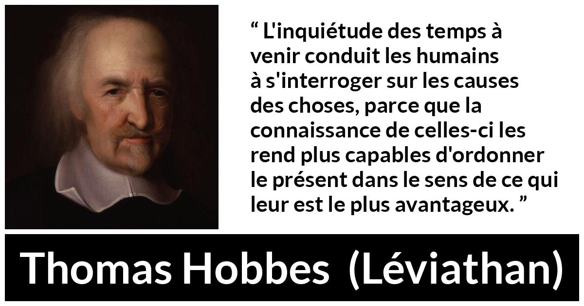 Citation de Thomas Hobbes sur l'avenir tirée de Léviathan - L'inquiétude des temps à venir conduit les humains à s'interroger sur les causes des choses, parce que la connaissance de celles-ci les rend plus capables d'ordonner le présent dans le sens de ce qui leur est le plus avantageux.