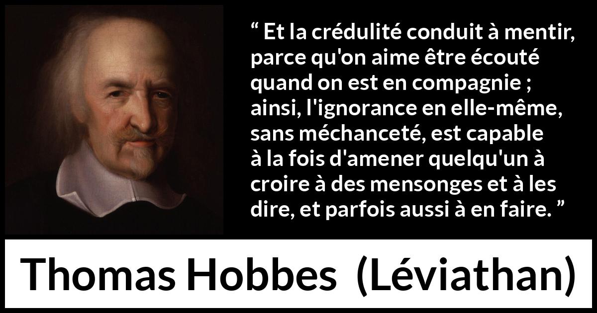 Citation de Thomas Hobbes sur l'ignorance tirée de Léviathan - Et la crédulité conduit à mentir, parce qu'on aime être écouté quand on est en compagnie ; ainsi, l'ignorance en elle-même, sans méchanceté, est capable à la fois d'amener quelqu'un à croire à des mensonges et à les dire, et parfois aussi à en faire.