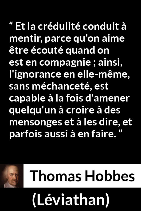 Citation de Thomas Hobbes sur l'ignorance tirée de Léviathan - Et la crédulité conduit à mentir, parce qu'on aime être écouté quand on est en compagnie ; ainsi, l'ignorance en elle-même, sans méchanceté, est capable à la fois d'amener quelqu'un à croire à des mensonges et à les dire, et parfois aussi à en faire.