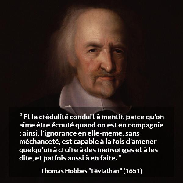 Citation de Thomas Hobbes sur l'ignorance tirée de Léviathan - Et la crédulité conduit à mentir, parce qu'on aime être écouté quand on est en compagnie ; ainsi, l'ignorance en elle-même, sans méchanceté, est capable à la fois d'amener quelqu'un à croire à des mensonges et à les dire, et parfois aussi à en faire.