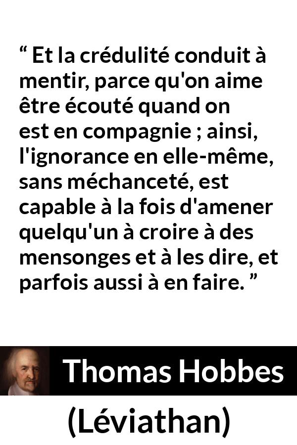 Citation de Thomas Hobbes sur l'ignorance tirée de Léviathan - Et la crédulité conduit à mentir, parce qu'on aime être écouté quand on est en compagnie ; ainsi, l'ignorance en elle-même, sans méchanceté, est capable à la fois d'amener quelqu'un à croire à des mensonges et à les dire, et parfois aussi à en faire.