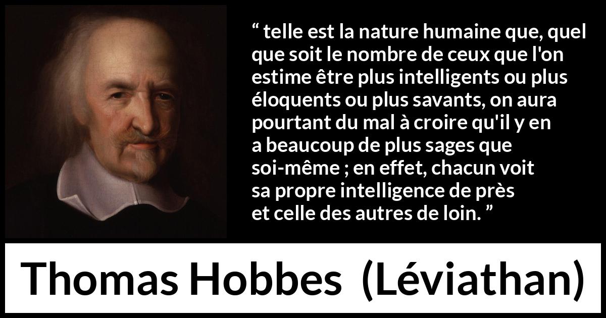 Citation de Thomas Hobbes sur l'intelligence tirée de Léviathan - telle est la nature humaine que, quel que soit le nombre de ceux que l'on estime être plus intelligents ou plus éloquents ou plus savants, on aura pourtant du mal à croire qu'il y en a beaucoup de plus sages que soi-même ; en effet, chacun voit sa propre intelligence de près et celle des autres de loin.