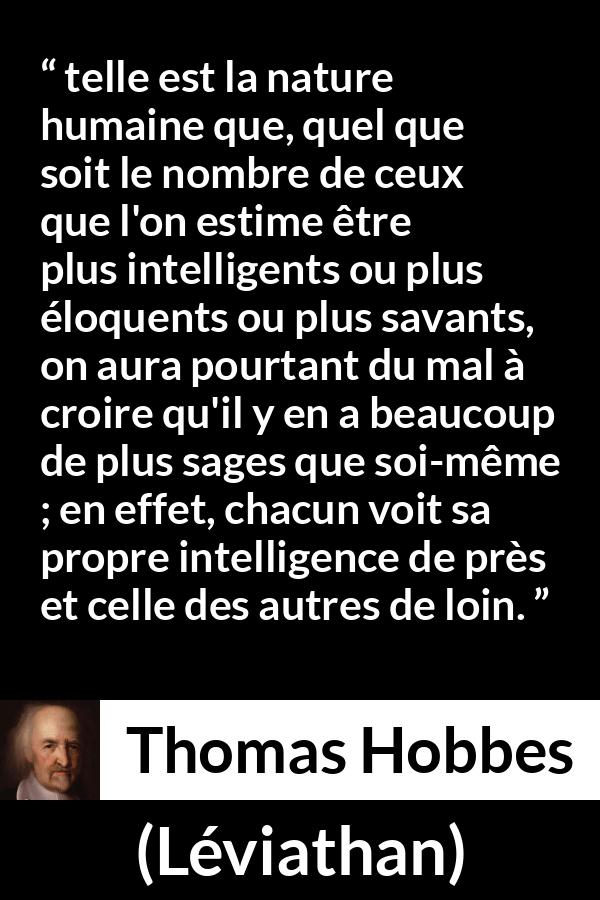 Citation de Thomas Hobbes sur l'intelligence tirée de Léviathan - telle est la nature humaine que, quel que soit le nombre de ceux que l'on estime être plus intelligents ou plus éloquents ou plus savants, on aura pourtant du mal à croire qu'il y en a beaucoup de plus sages que soi-même ; en effet, chacun voit sa propre intelligence de près et celle des autres de loin.