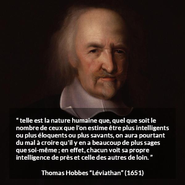 Citation de Thomas Hobbes sur l'intelligence tirée de Léviathan - telle est la nature humaine que, quel que soit le nombre de ceux que l'on estime être plus intelligents ou plus éloquents ou plus savants, on aura pourtant du mal à croire qu'il y en a beaucoup de plus sages que soi-même ; en effet, chacun voit sa propre intelligence de près et celle des autres de loin.