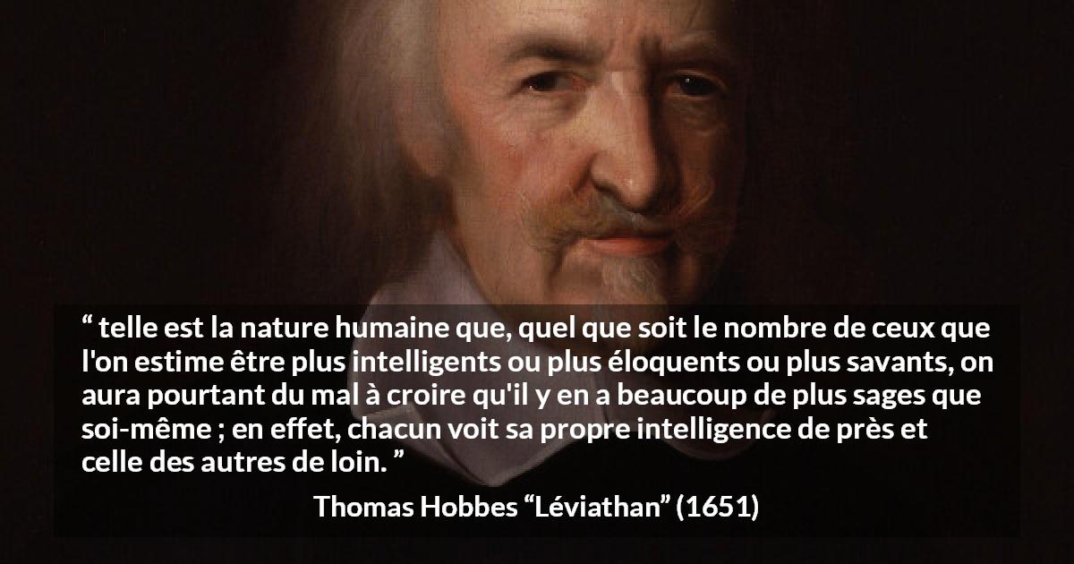 Citation de Thomas Hobbes sur l'intelligence tirée de Léviathan - telle est la nature humaine que, quel que soit le nombre de ceux que l'on estime être plus intelligents ou plus éloquents ou plus savants, on aura pourtant du mal à croire qu'il y en a beaucoup de plus sages que soi-même ; en effet, chacun voit sa propre intelligence de près et celle des autres de loin.