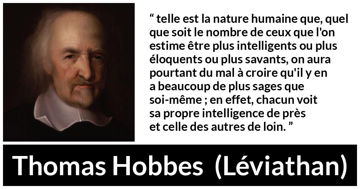 Citation de Thomas Hobbes sur l'intelligence tirée de Léviathan - telle est la nature humaine que, quel que soit le nombre de ceux que l'on estime être plus intelligents ou plus éloquents ou plus savants, on aura pourtant du mal à croire qu'il y en a beaucoup de plus sages que soi-même ; en effet, chacun voit sa propre intelligence de près et celle des autres de loin.