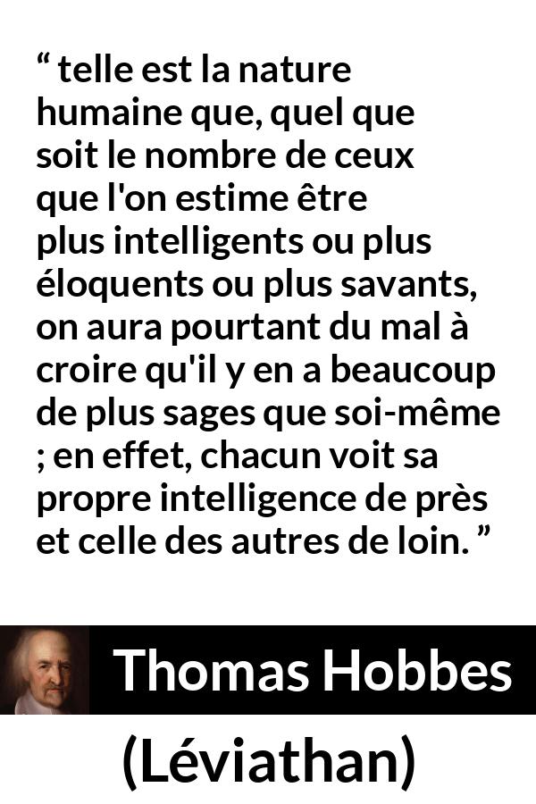Citation de Thomas Hobbes sur l'intelligence tirée de Léviathan - telle est la nature humaine que, quel que soit le nombre de ceux que l'on estime être plus intelligents ou plus éloquents ou plus savants, on aura pourtant du mal à croire qu'il y en a beaucoup de plus sages que soi-même ; en effet, chacun voit sa propre intelligence de près et celle des autres de loin.