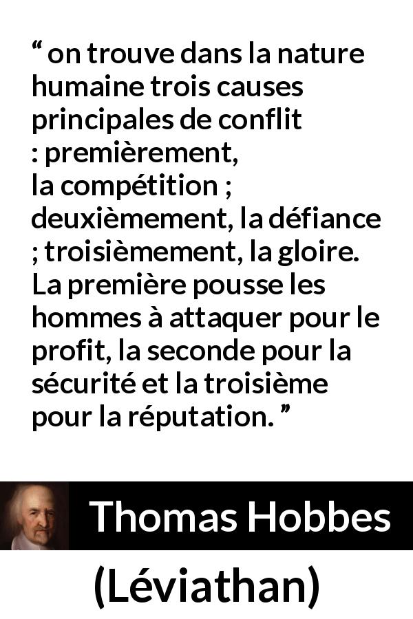 Citation de Thomas Hobbes sur la gloire tirée de Léviathan - on trouve dans la nature humaine trois causes principales de conflit : premièrement, la compétition ; deuxièmement, la défiance ; troisièmement, la gloire.
La première pousse les hommes à attaquer pour le profit, la seconde pour la sécurité et la troisième pour la réputation.