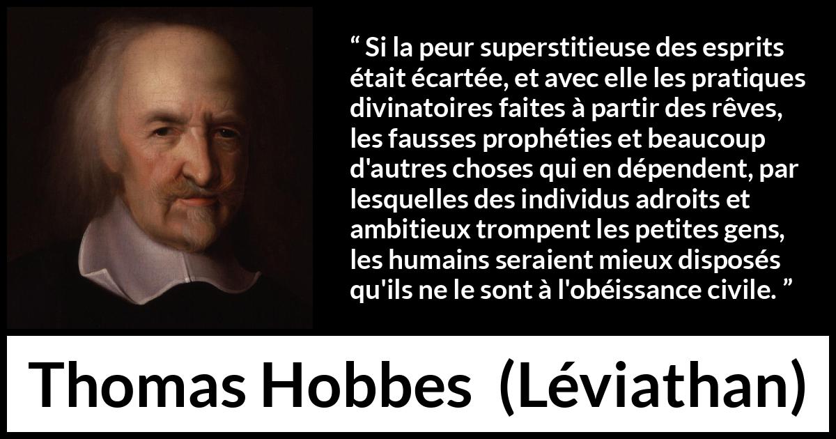 Citation de Thomas Hobbes sur la superstition tirée de Léviathan - Si la peur superstitieuse des esprits était écartée, et avec elle les pratiques divinatoires faites à partir des rêves, les fausses prophéties et beaucoup d'autres choses qui en dépendent, par lesquelles des individus adroits et ambitieux trompent les petites gens, les humains seraient mieux disposés qu'ils ne le sont à l'obéissance civile.