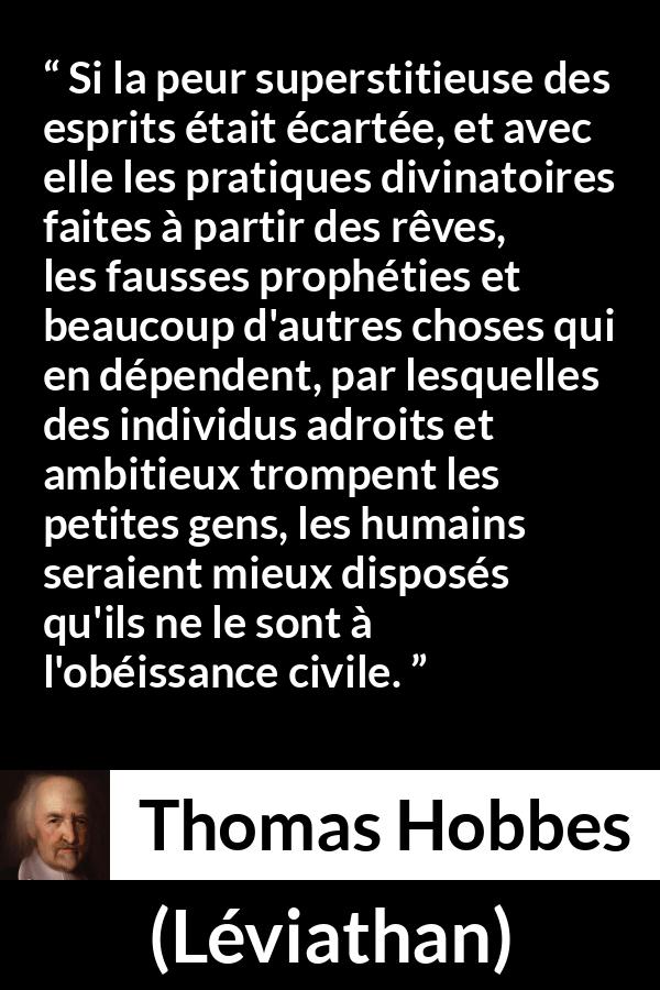 Citation de Thomas Hobbes sur la superstition tirée de Léviathan - Si la peur superstitieuse des esprits était écartée, et avec elle les pratiques divinatoires faites à partir des rêves, les fausses prophéties et beaucoup d'autres choses qui en dépendent, par lesquelles des individus adroits et ambitieux trompent les petites gens, les humains seraient mieux disposés qu'ils ne le sont à l'obéissance civile.