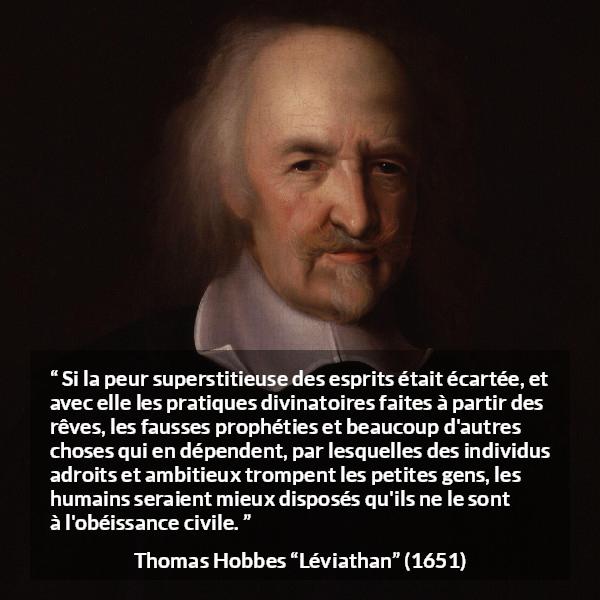 Citation de Thomas Hobbes sur la superstition tirée de Léviathan - Si la peur superstitieuse des esprits était écartée, et avec elle les pratiques divinatoires faites à partir des rêves, les fausses prophéties et beaucoup d'autres choses qui en dépendent, par lesquelles des individus adroits et ambitieux trompent les petites gens, les humains seraient mieux disposés qu'ils ne le sont à l'obéissance civile.