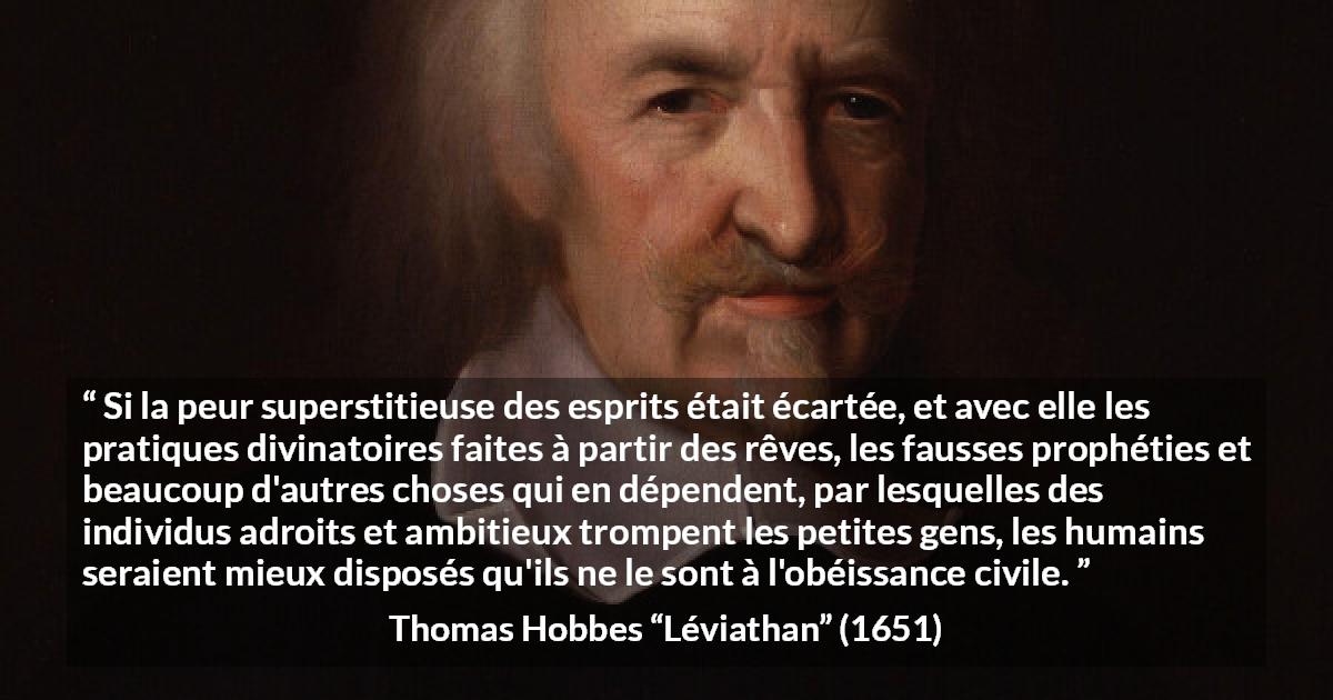 Citation de Thomas Hobbes sur la superstition tirée de Léviathan - Si la peur superstitieuse des esprits était écartée, et avec elle les pratiques divinatoires faites à partir des rêves, les fausses prophéties et beaucoup d'autres choses qui en dépendent, par lesquelles des individus adroits et ambitieux trompent les petites gens, les humains seraient mieux disposés qu'ils ne le sont à l'obéissance civile.