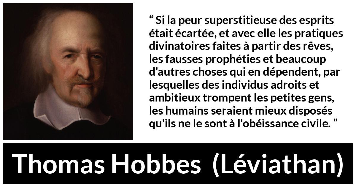 Citation de Thomas Hobbes sur la superstition tirée de Léviathan - Si la peur superstitieuse des esprits était écartée, et avec elle les pratiques divinatoires faites à partir des rêves, les fausses prophéties et beaucoup d'autres choses qui en dépendent, par lesquelles des individus adroits et ambitieux trompent les petites gens, les humains seraient mieux disposés qu'ils ne le sont à l'obéissance civile.