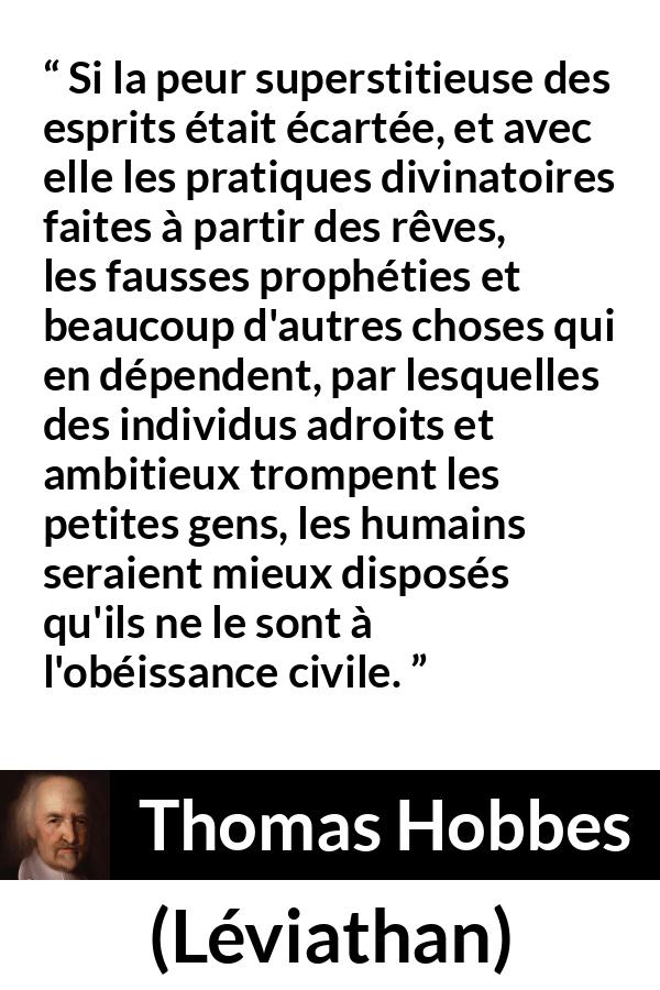 Citation de Thomas Hobbes sur la superstition tirée de Léviathan - Si la peur superstitieuse des esprits était écartée, et avec elle les pratiques divinatoires faites à partir des rêves, les fausses prophéties et beaucoup d'autres choses qui en dépendent, par lesquelles des individus adroits et ambitieux trompent les petites gens, les humains seraient mieux disposés qu'ils ne le sont à l'obéissance civile.