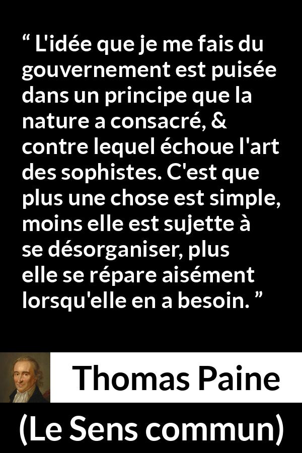 Citation de Thomas Paine sur la constitution tirée du Sens commun - L'idée que je me fais du gouvernement est puisée dans un principe que la nature a consacré, & contre lequel échoue l'art des sophistes. C'est que plus une chose est simple, moins elle est sujette à se désorganiser, plus elle se répare aisément lorsqu'elle en a besoin.