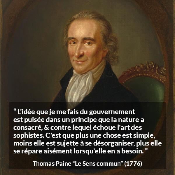 Citation de Thomas Paine sur la constitution tirée du Sens commun - L'idée que je me fais du gouvernement est puisée dans un principe que la nature a consacré, & contre lequel échoue l'art des sophistes. C'est que plus une chose est simple, moins elle est sujette à se désorganiser, plus elle se répare aisément lorsqu'elle en a besoin.