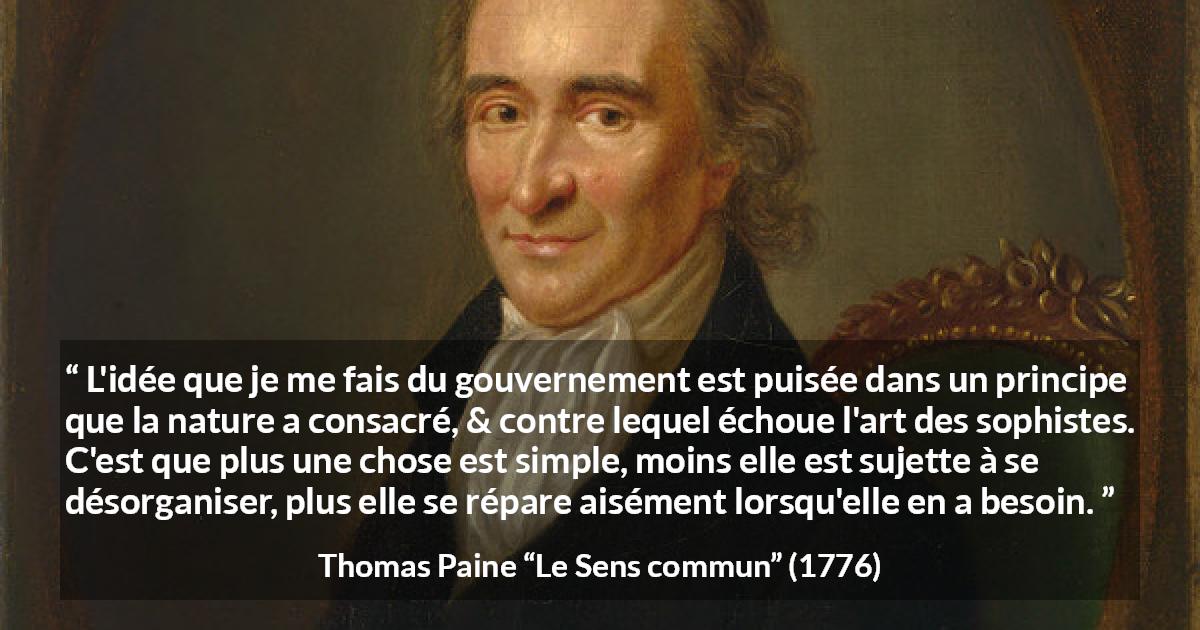 Citation de Thomas Paine sur la constitution tirée du Sens commun - L'idée que je me fais du gouvernement est puisée dans un principe que la nature a consacré, & contre lequel échoue l'art des sophistes. C'est que plus une chose est simple, moins elle est sujette à se désorganiser, plus elle se répare aisément lorsqu'elle en a besoin.