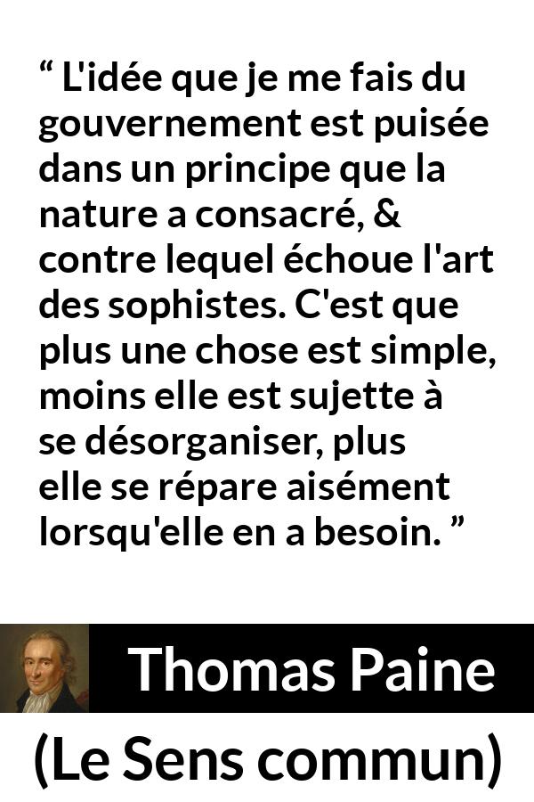 Citation de Thomas Paine sur la constitution tirée du Sens commun - L'idée que je me fais du gouvernement est puisée dans un principe que la nature a consacré, & contre lequel échoue l'art des sophistes. C'est que plus une chose est simple, moins elle est sujette à se désorganiser, plus elle se répare aisément lorsqu'elle en a besoin.