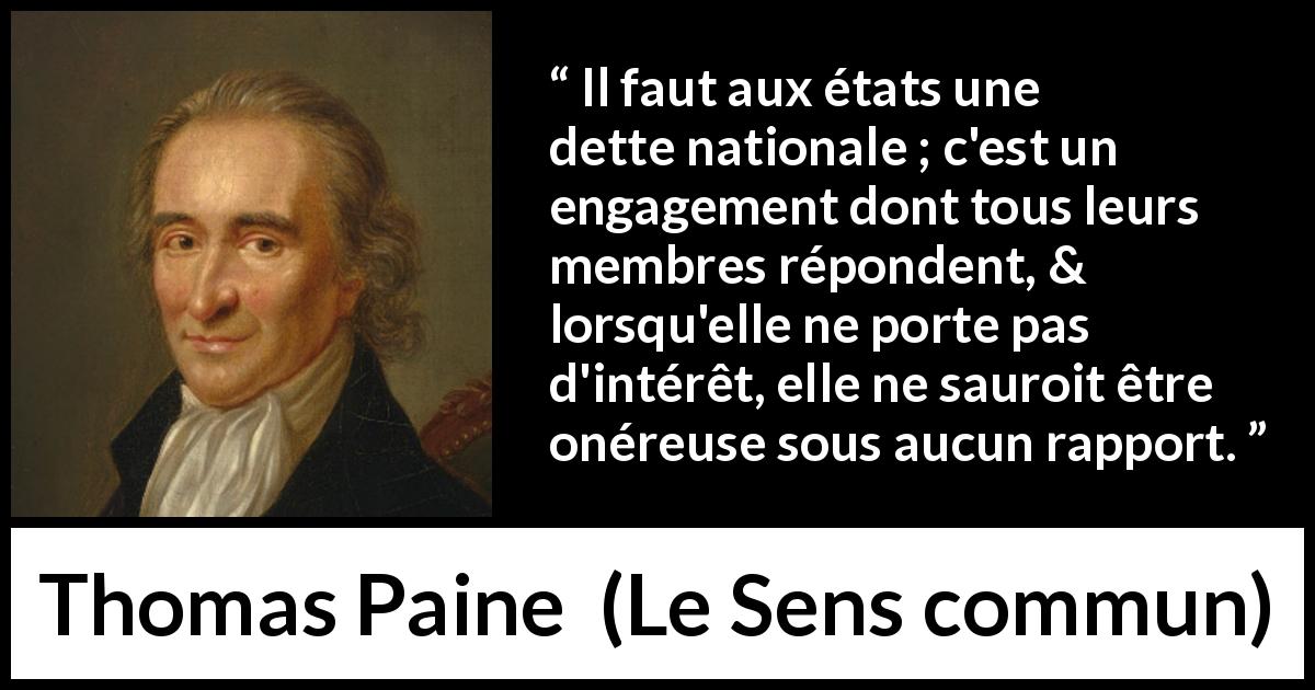 Citation de Thomas Paine sur la nation tirée du Sens commun - Il faut aux états une dette nationale ; c'est un engagement dont tous leurs membres répondent, & lorsqu'elle ne porte pas d'intérêt, elle ne sauroit être onéreuse sous aucun rapport.