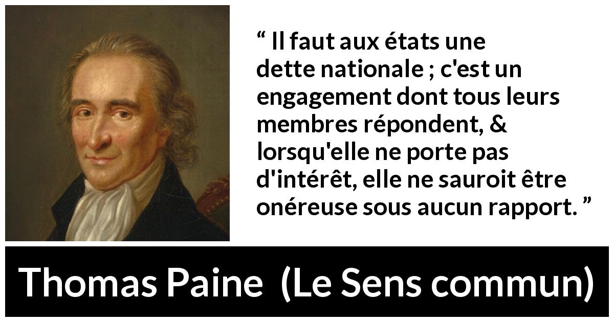 Citation de Thomas Paine sur la nation tirée du Sens commun - Il faut aux états une dette nationale ; c'est un engagement dont tous leurs membres répondent, & lorsqu'elle ne porte pas d'intérêt, elle ne sauroit être onéreuse sous aucun rapport.