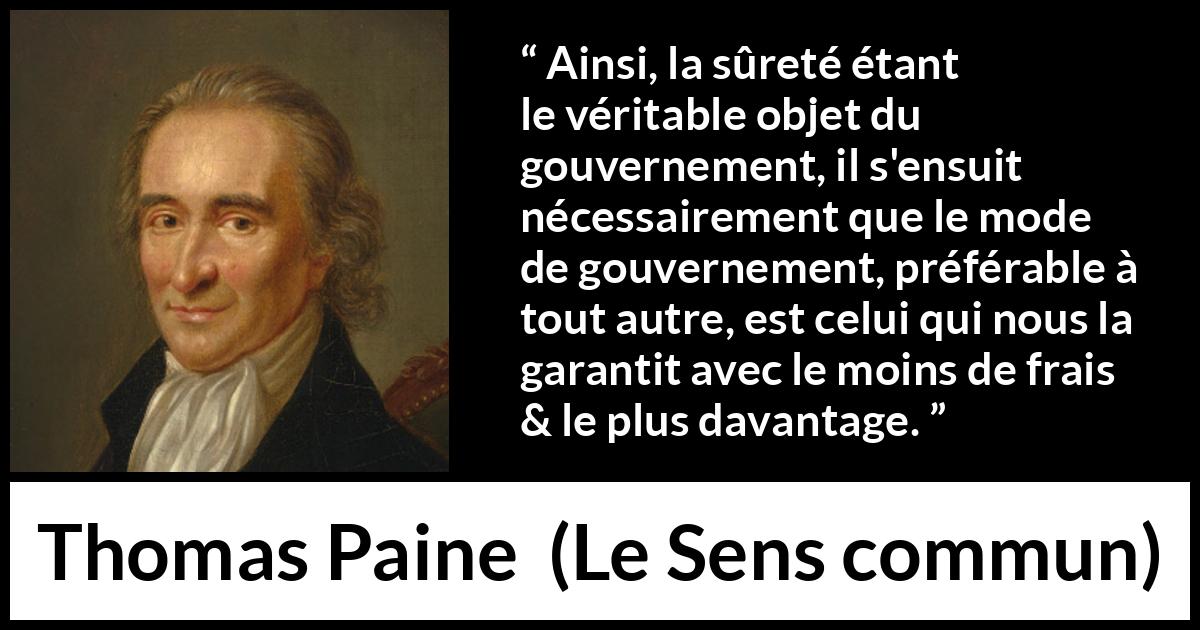 Citation de Thomas Paine sur la sécurité tirée du Sens commun - Ainsi, la sûreté étant le véritable objet du gouvernement, il s'ensuit nécessairement que le mode de gouvernement, préférable à tout autre, est celui qui nous la garantit avec le moins de frais & le plus davantage.