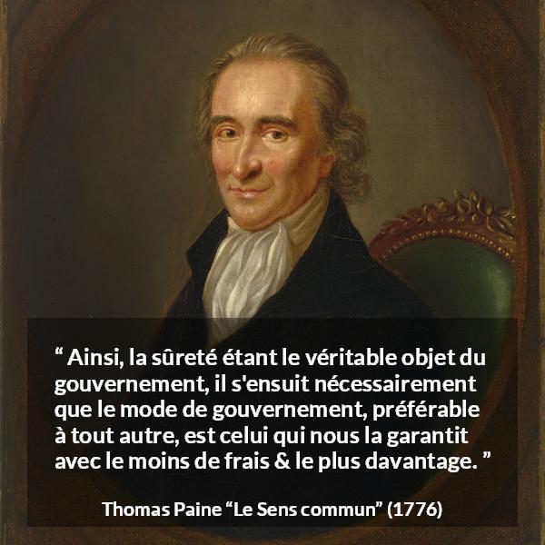 Citation de Thomas Paine sur la sécurité tirée du Sens commun - Ainsi, la sûreté étant le véritable objet du gouvernement, il s'ensuit nécessairement que le mode de gouvernement, préférable à tout autre, est celui qui nous la garantit avec le moins de frais & le plus davantage.