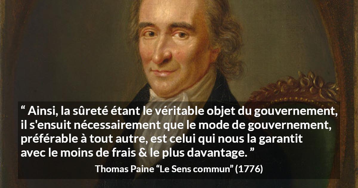 Citation de Thomas Paine sur la sécurité tirée du Sens commun - Ainsi, la sûreté étant le véritable objet du gouvernement, il s'ensuit nécessairement que le mode de gouvernement, préférable à tout autre, est celui qui nous la garantit avec le moins de frais & le plus davantage.