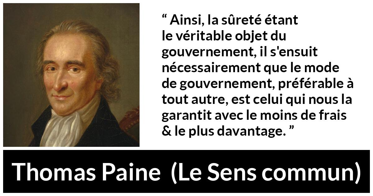 Citation de Thomas Paine sur la sécurité tirée du Sens commun - Ainsi, la sûreté étant le véritable objet du gouvernement, il s'ensuit nécessairement que le mode de gouvernement, préférable à tout autre, est celui qui nous la garantit avec le moins de frais & le plus davantage.