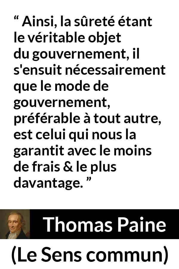 Citation de Thomas Paine sur la sécurité tirée du Sens commun - Ainsi, la sûreté étant le véritable objet du gouvernement, il s'ensuit nécessairement que le mode de gouvernement, préférable à tout autre, est celui qui nous la garantit avec le moins de frais & le plus davantage.